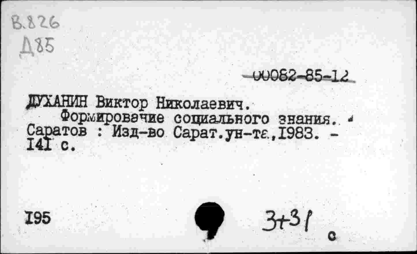 ﻿дгБ
0)082-85-12
ДУХАНИН Виктор Николаевич.
Формирование социального знания..
Саратов : Изд-во Сарат.ун-та,1983. -
195
